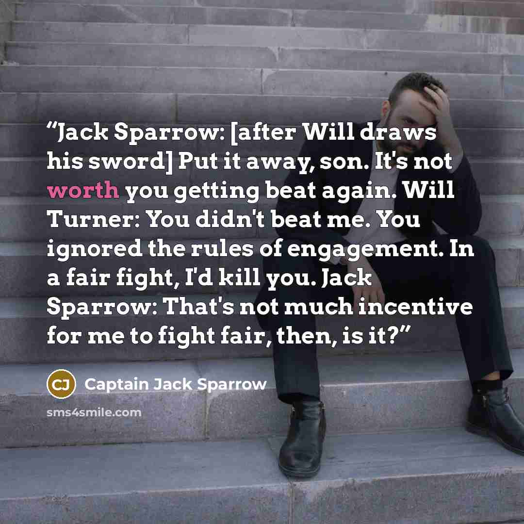 “Jack Sparrow: [after Will draws his sword] Put it away, son. It's not worth you getting beat again. Will Turner: You didn't beat me. You ignored the rules of engagement. In a fair fight, I'd kill you. Jack Sparrow: That's not much incentive for me to fight fair, then, is it?” quote by Captain Jack Sparrow