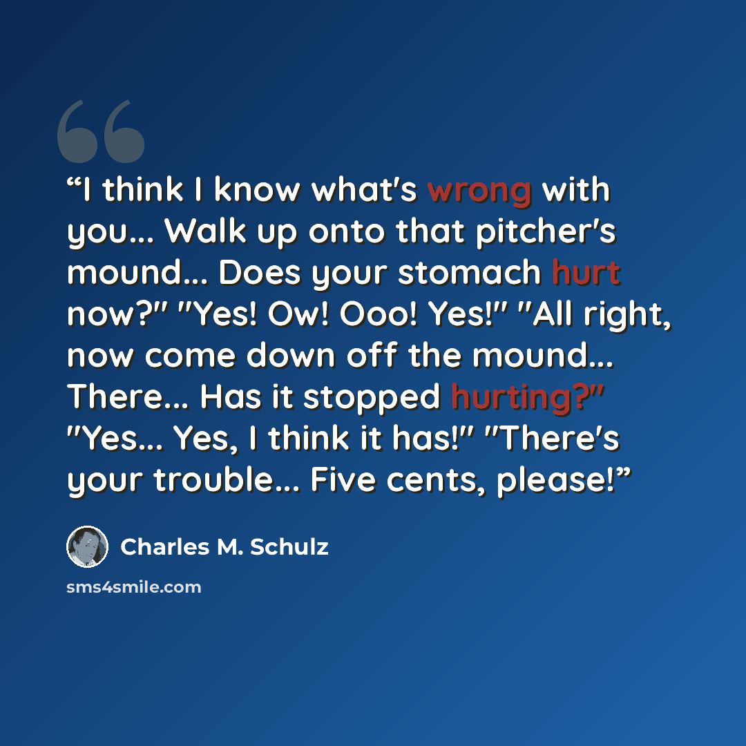 “I think I know what's wrong with you... Walk up onto that pitcher's mound... Does your stomach hurt now?" "Yes! Ow! Ooo! Yes!" "All right, now come down off the mound... There... Has it stopped hurting?" "Yes... Yes, I think it has!" "There's your trouble... Five cents, please!” quote by Charles M. Schulz
