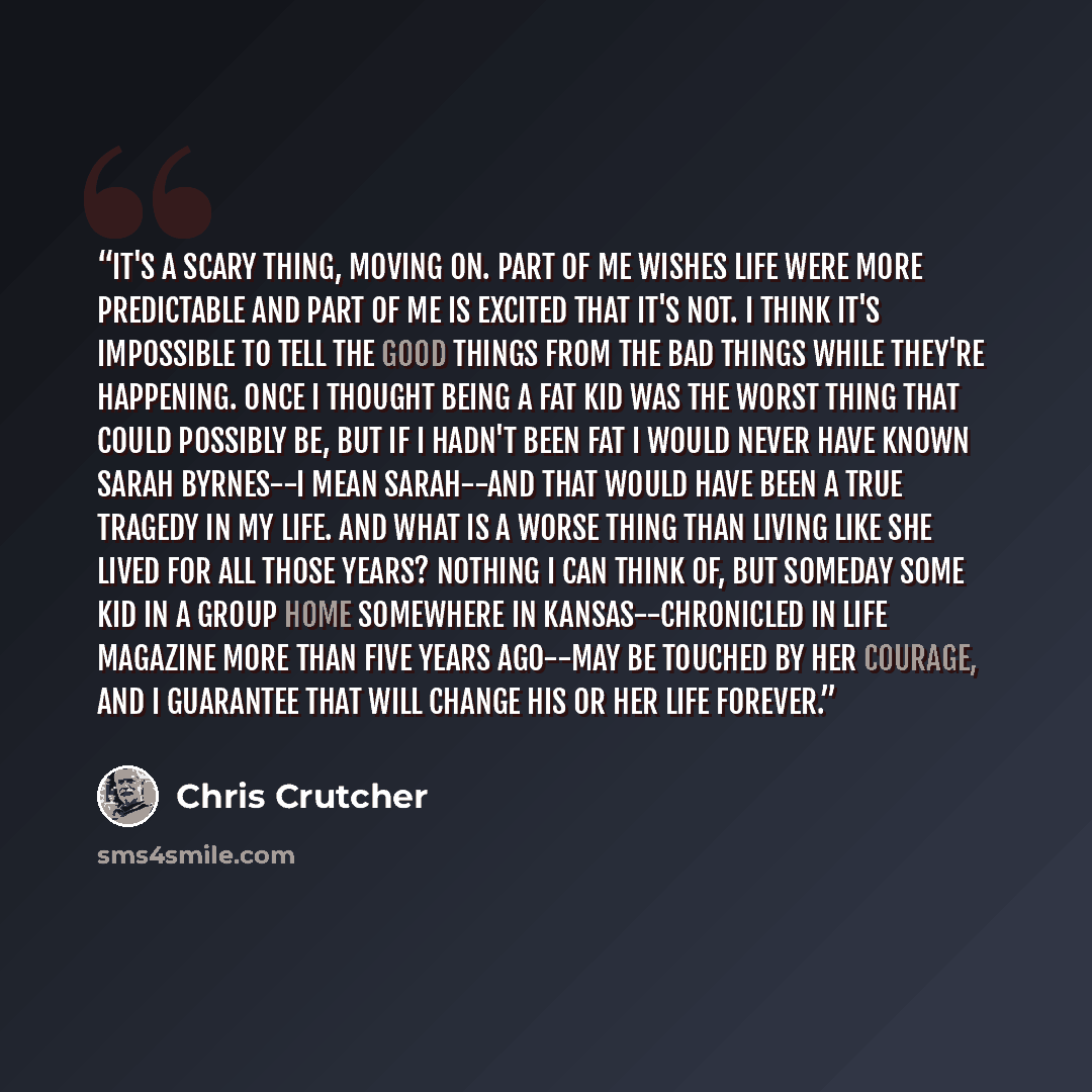 “It's a scary thing, moving on. Part of me wishes life were more predictable and part of me is excited that it's not. I think it's impossible to tell the good things from the bad things while they're happening. Once I thought being a fat kid was the worst thing that could possibly be, but if I…” quote by Chris Crutcher