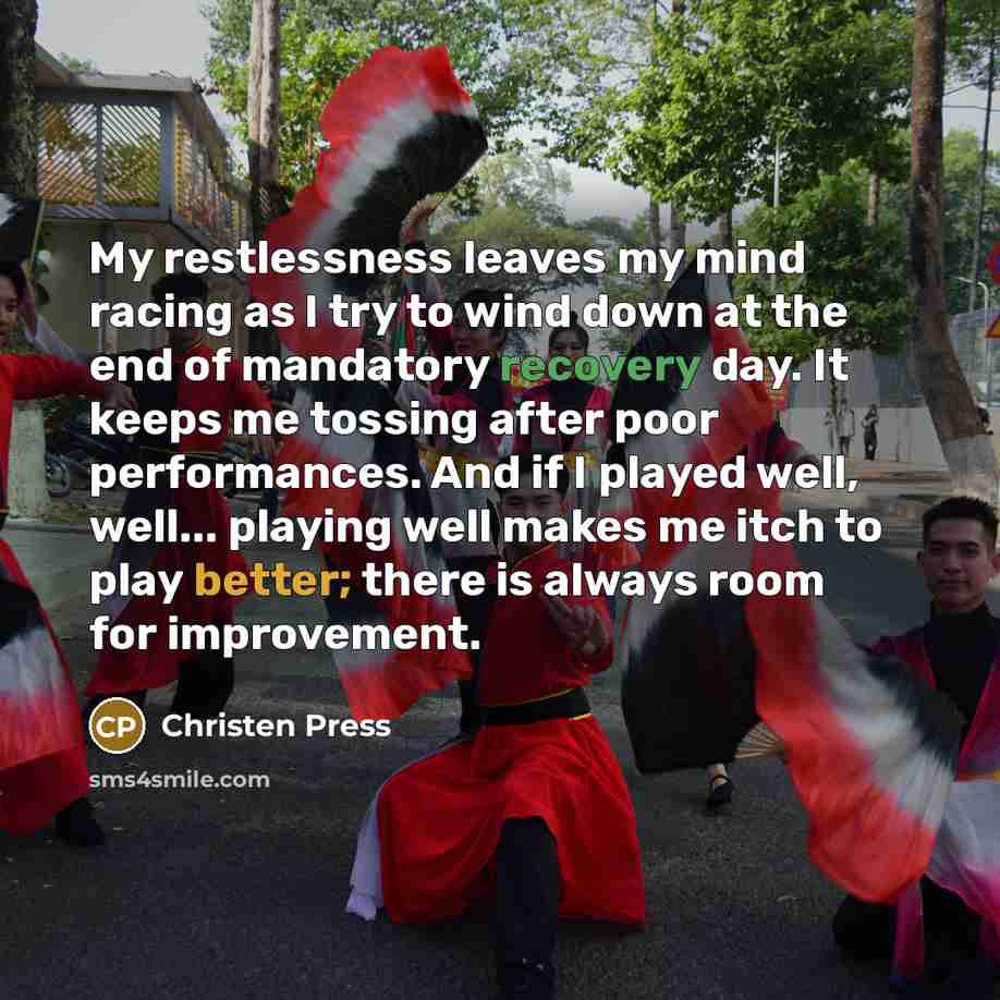 “My restlessness leaves my mind racing as I try to wind down at the end of mandatory recovery day. It keeps me tossing after poor performances. And if I played well, well... playing well makes me itch to play better; there is always room for improvement.” quote by Christen Press