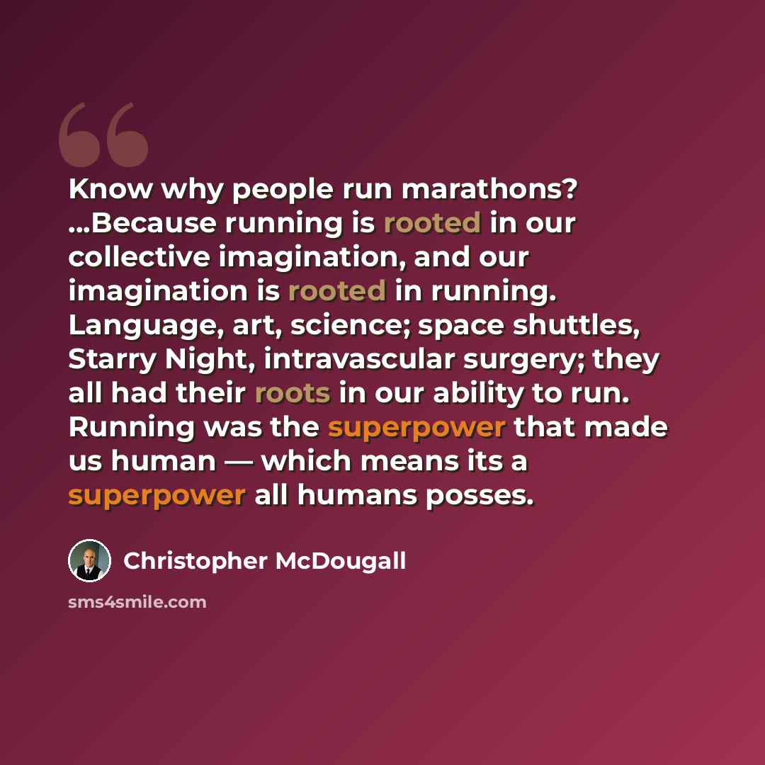 “Know why people run marathons? …Because running is rooted in our collective imagination, and our imagination is rooted in running. Language, art, science; space shuttles, Starry Night, intravascular surgery; they all had their roots in our ability to run. Running was the superpower that made us…” quote by Christopher McDougall