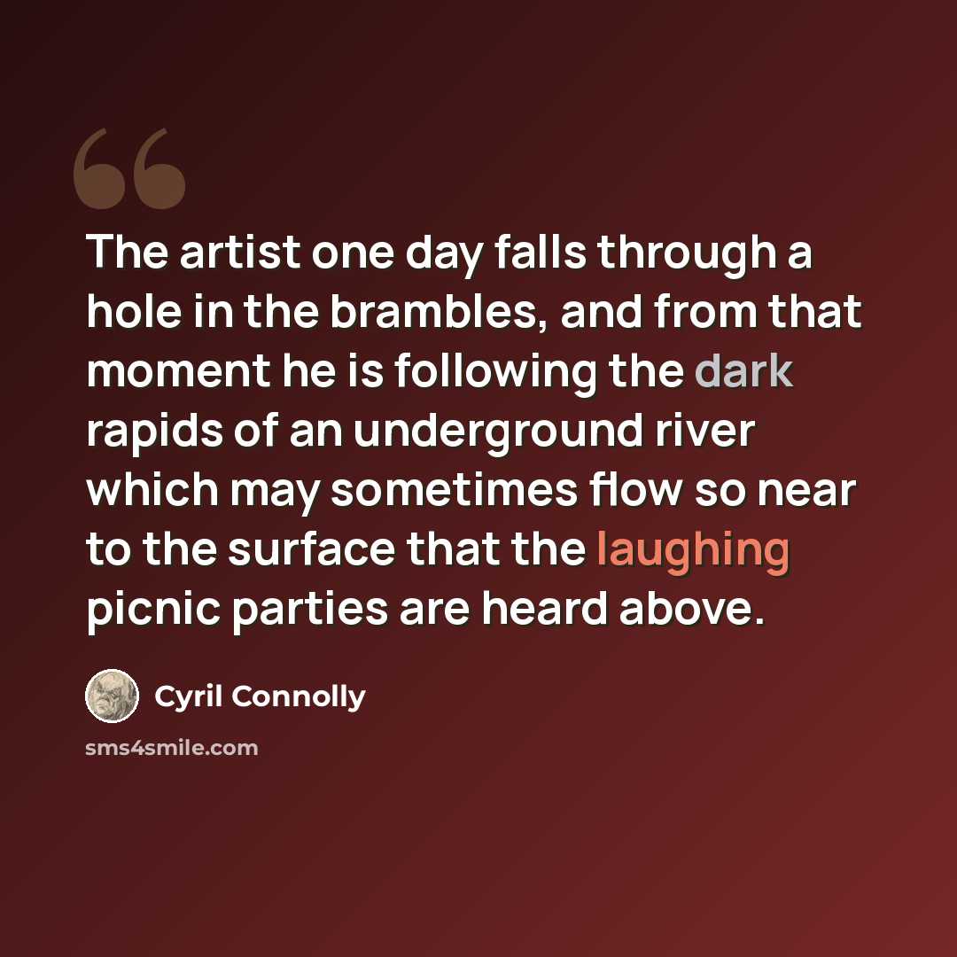 “The artist one day falls through a hole in the brambles, and from that moment he is following the dark rapids of an underground river which may sometimes flow so near to the surface that the laughing picnic parties are heard above.” quote by Cyril Connolly