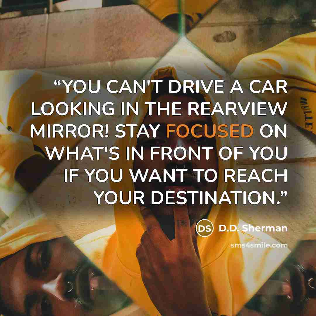 “YOU CAN'T DRIVE A CAR LOOKING IN THE REARVIEW MIRROR! STAY FOCUSED ON WHAT'S IN FRONT OF YOU IF YOU WANT TO REACH YOUR DESTINATION.” quote by D.D. Sherman