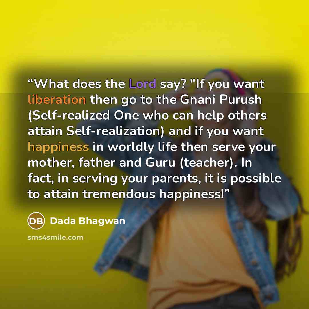 “What does the Lord say? "If you want liberation then go to the Gnani Purush (Self-realized One who can help others attain Self-realization) and if you want happiness in worldly life then serve your mother, father and Guru (teacher). In fact, in serving your parents, it is possible to attain…” quote by Dada Bhagwan