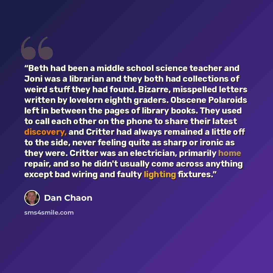 “Beth had been a middle school science teacher and Joni was a librarian and they both had collections of weird stuff they had found. Bizarre, misspelled letters written by lovelorn eighth graders. Obscene Polaroids left in between the pages of library books. They used to call each other on the…” quote by Dan Chaon