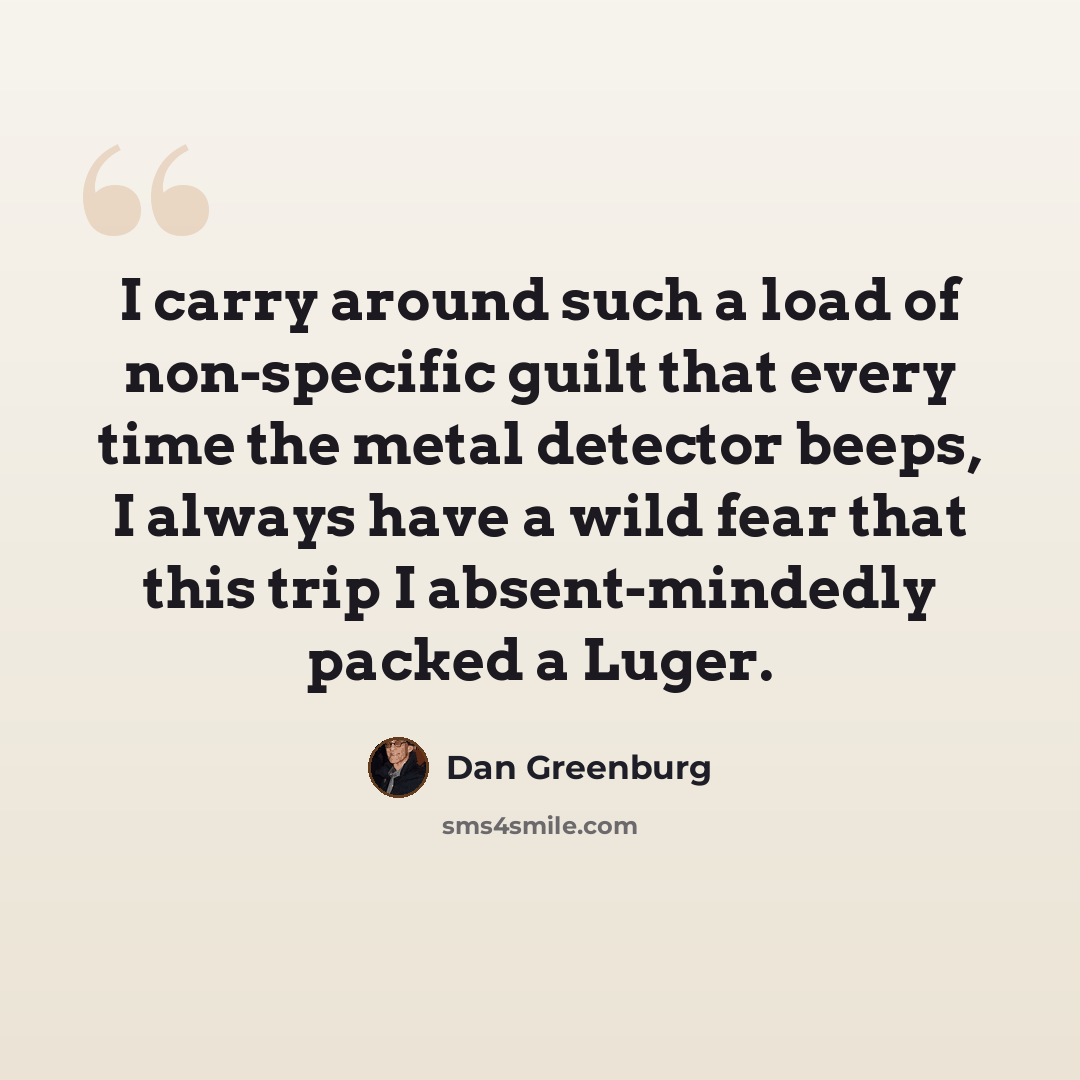 “I carry around such a load of non-specific guilt that every time the metal detector beeps, I always have a wild fear that this trip I absent-mindedly packed a Luger.” quote by Dan Greenburg