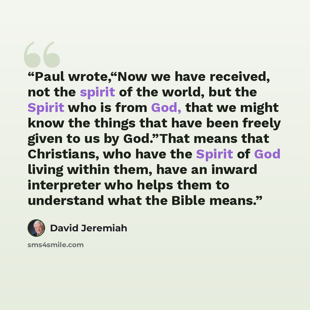 “Paul wrote,“Now we have received, not the spirit of the world, but the Spirit who is from God, that we might know the things that have been freely given to us by God.”That means that Christians, who have the Spirit of God living within them, have an inward interpreter who helps them to understand…” quote by David Jeremiah