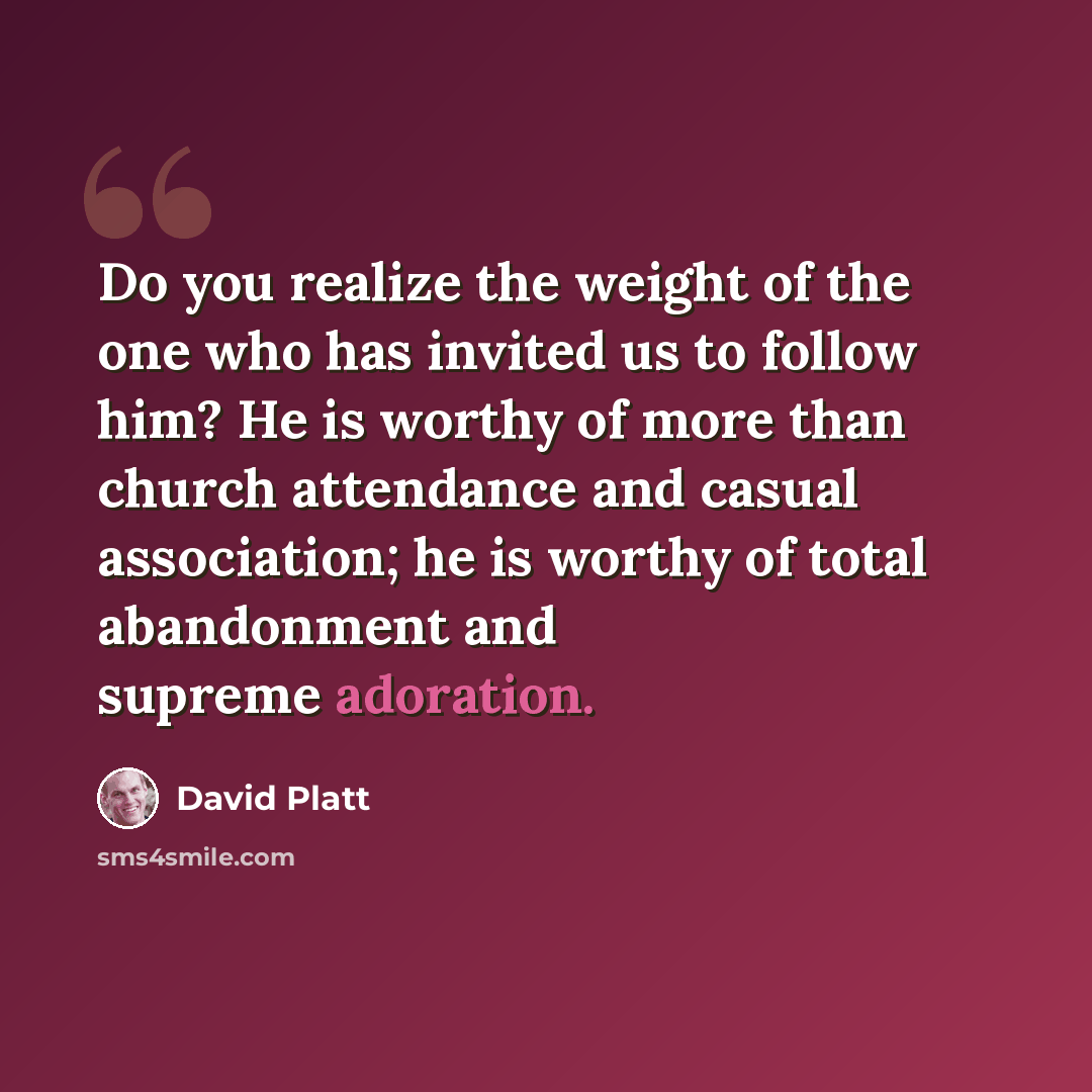 “Do you realize the weight of the one who has invited us to follow him? He is worthy of more than church attendance and casual association; he is worthy of total abandonment and supreme adoration.” quote by David Platt