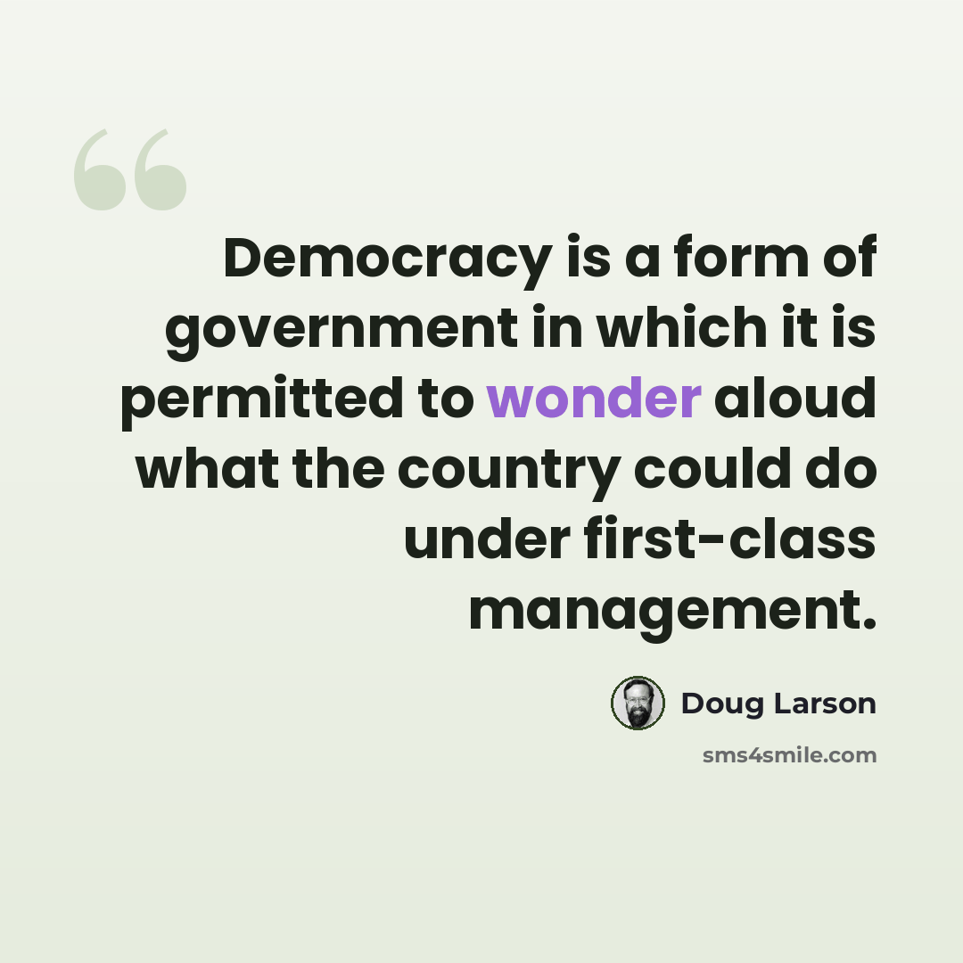 “Democracy is a form of government in which it is permitted to wonder aloud what the country could do under first-class management.” quote by Doug Larson