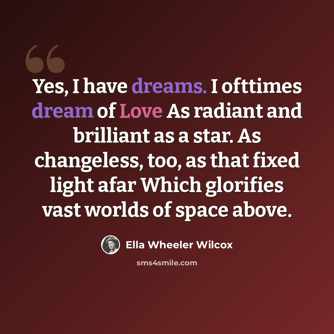 “Yes, I have dreams. I ofttimes dream of Love As radiant and brilliant as a star. As changeless, too, as that fixed light afar Which glorifies vast worlds of space above.” quote by Ella Wheeler Wilcox
