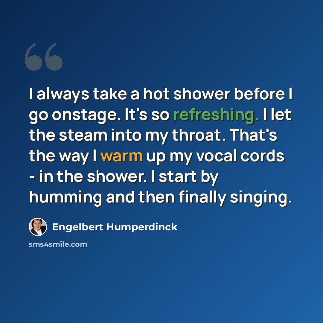 “I always take a hot shower before I go onstage. It's so refreshing. I let the steam into my throat. That's the way I warm up my vocal cords - in the shower. I start by humming and then finally singing.” quote by Engelbert Humperdinck