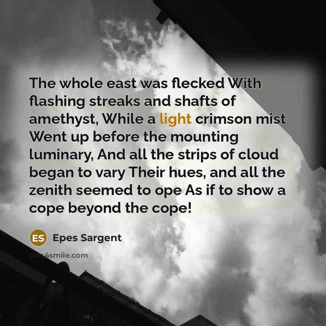 “The whole east was flecked With flashing streaks and shafts of amethyst, While a light crimson mist Went up before the mounting luminary, And all the strips of cloud began to vary Their hues, and all the zenith seemed to ope As if to show a cope beyond the cope!” quote by Epes Sargent