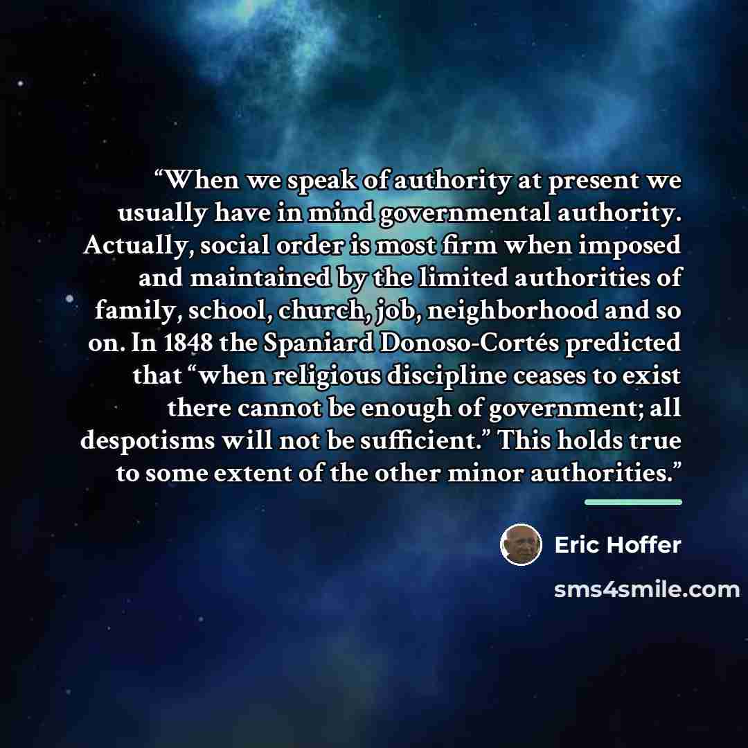 “When we speak of authority at present we usually have in mind governmental authority. Actually, social order is most firm when imposed and maintained by the limited authorities of family, school, church, job, neighborhood and so on. In 1848 the Spaniard Donoso-Cortés predicted that “when religious…” quote by Eric Hoffer