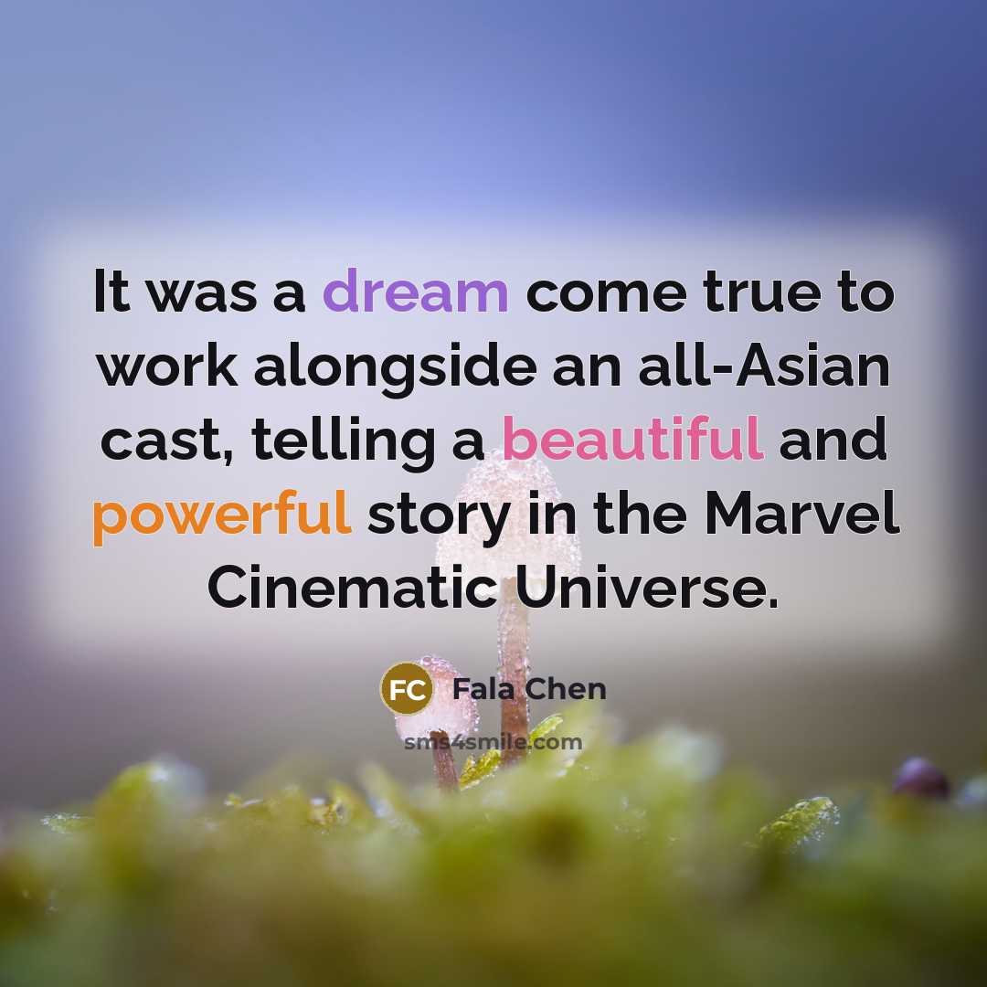 “It was a dream come true to work alongside an all-Asian cast, telling a beautiful and powerful story in the Marvel Cinematic Universe.” quote by Fala Chen