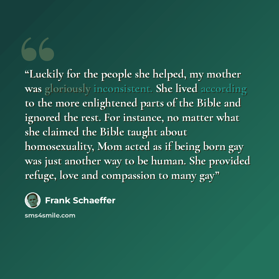 “Luckily for the people she helped, my mother was gloriously inconsistent. She lived according to the more enlightened parts of the Bible and ignored the rest. For instance, no matter what she claimed the Bible taught about homosexuality, Mom acted as if being born gay was just another way to be…” quote by Frank Schaeffer