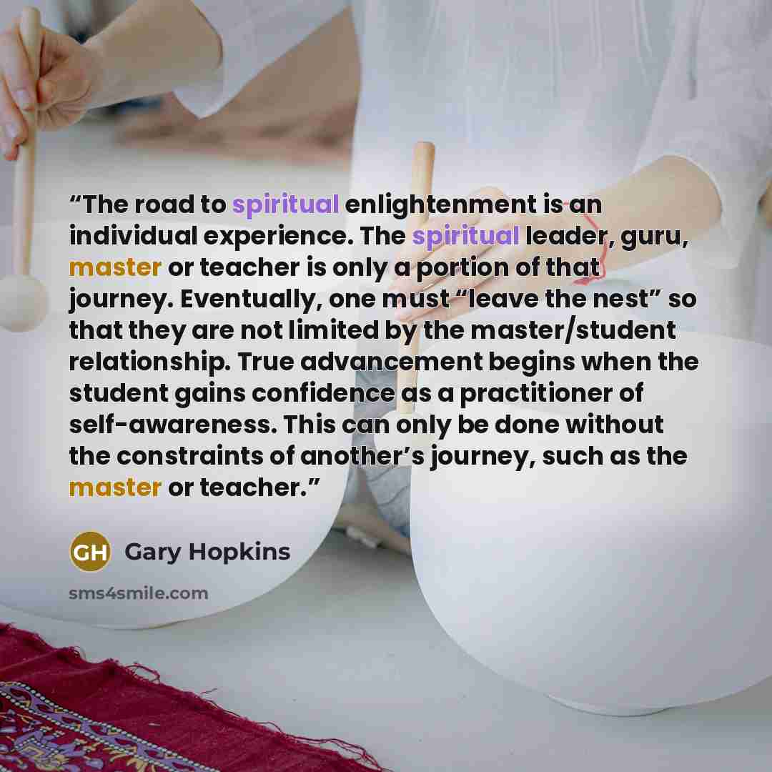 “The road to spiritual enlightenment is an individual experience. The spiritual leader, guru, master or teacher is only a portion of that journey. Eventually, one must “leave the nest” so that they are not limited by the master/student relationship. True advancement begins when the student gains…” quote by Gary Hopkins