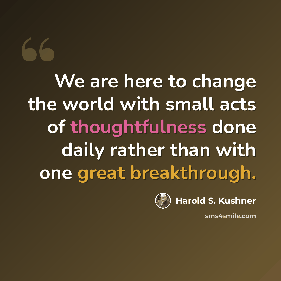 “We are here to change the world with small acts of thoughtfulness done daily rather than with one great breakthrough.” quote by Harold S. Kushner
