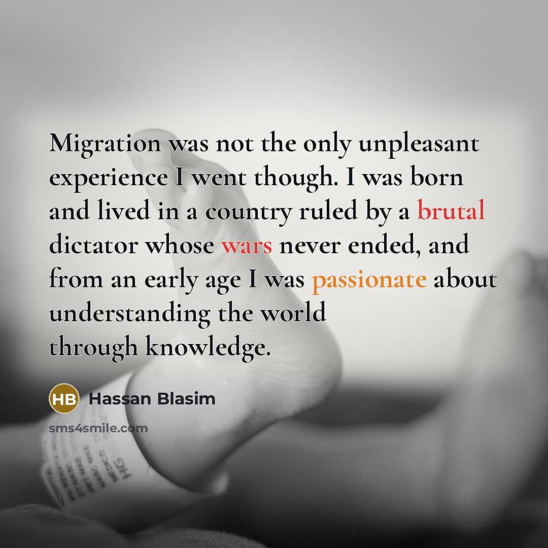 “Migration was not the only unpleasant experience I went though. I was born and lived in a country ruled by a brutal dictator whose wars never ended, and from an early age I was passionate about understanding the world through knowledge.” quote by Hassan Blasim