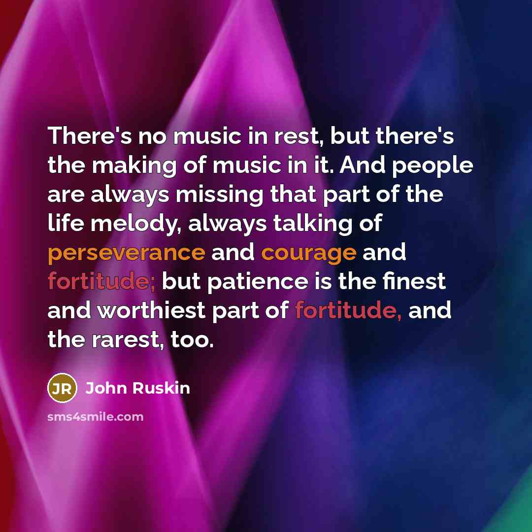 “There's no music in rest, but there's the making of music in it. And people are always missing that part of the life melody, always talking of perseverance and courage and fortitude; but patience is the finest and worthiest part of fortitude, and the rarest, too.” quote by John Ruskin