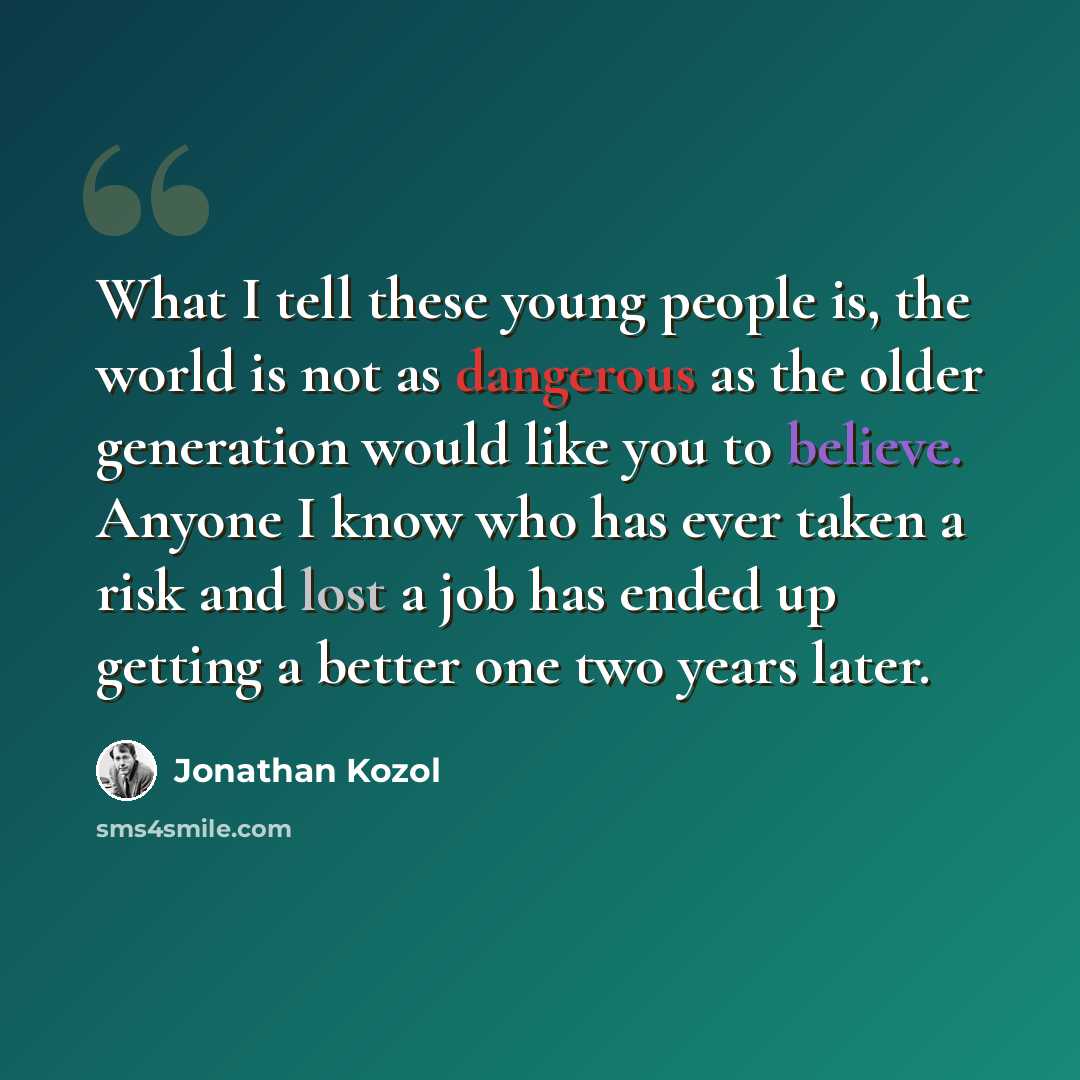 “What I tell these young people is, the world is not as dangerous as the older generation would like you to believe. Anyone I know who has ever taken a risk and lost a job has ended up getting a better one two years later.” quote by Jonathan Kozol