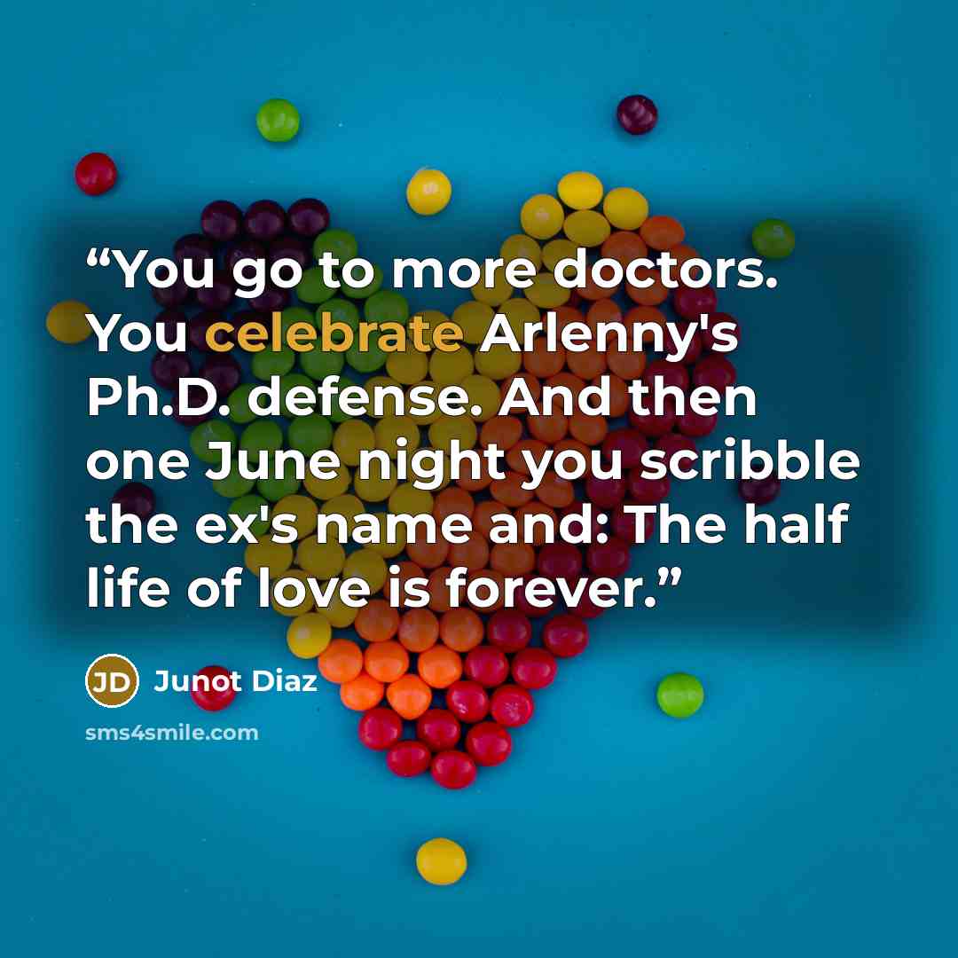 “You go to more doctors. You celebrate Arlenny's Ph.D. defense. And then one June night you scribble the ex's name and: The half life of love is forever.” quote by Junot Díaz