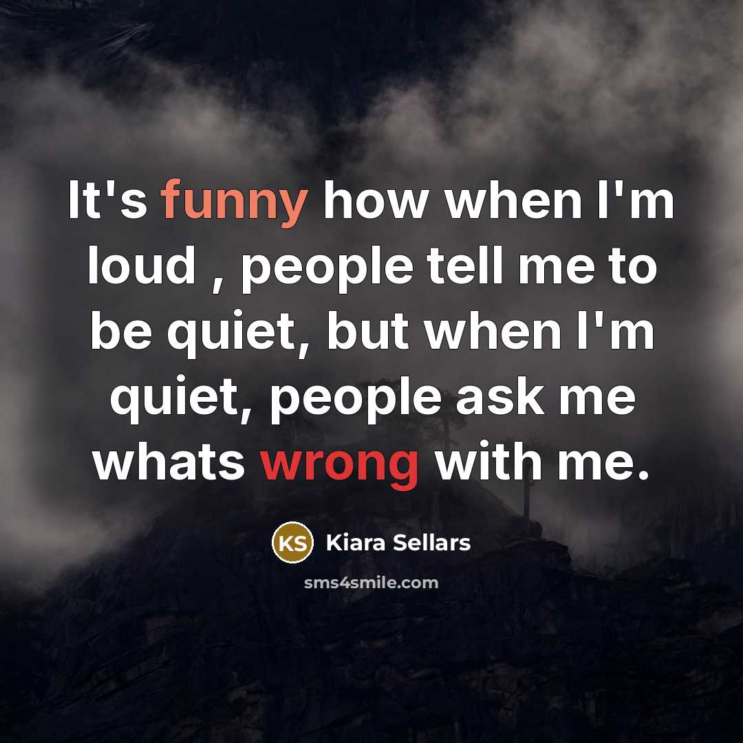 “It's funny how when I'm loud , people tell me to be quiet, but when I'm quiet, people ask me whats wrong with me.” quote by Kiara Sellars