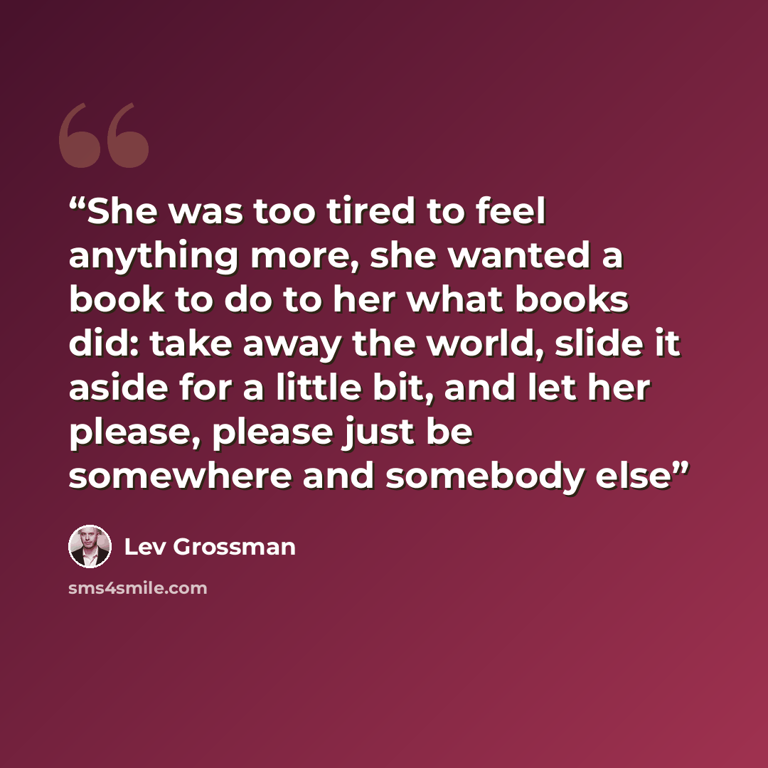 “She was too tired to feel anything more, she wanted a book to do to her what books did: take away the world, slide it aside for a little bit, and let her please, please just be somewhere and somebody else” quote by Lev Grossman