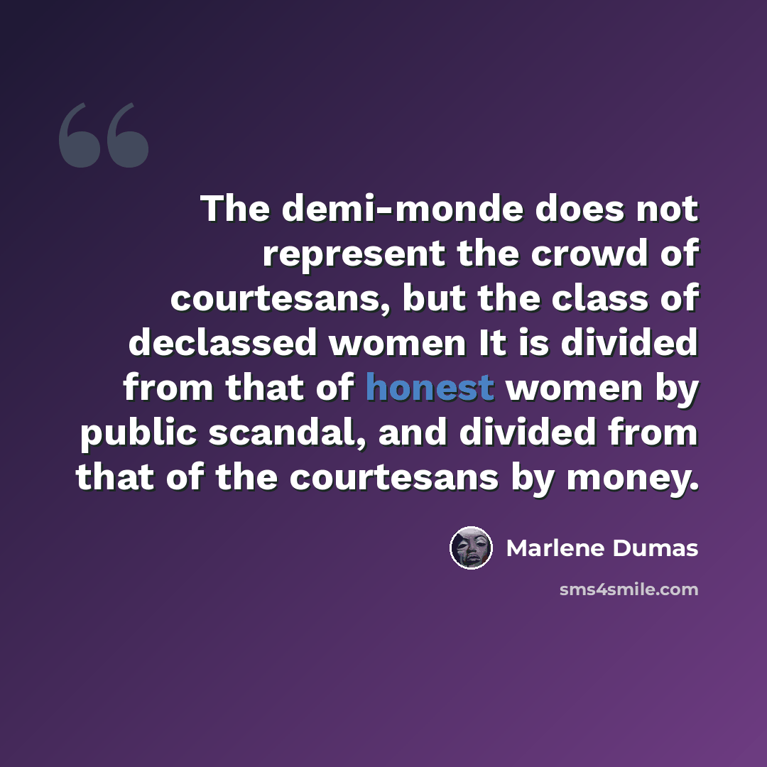 “The demi-monde does not represent the crowd of courtesans, but the class of declassed women It is divided from that of honest women by public scandal, and divided from that of the courtesans by money.” quote by Marlene Dumas