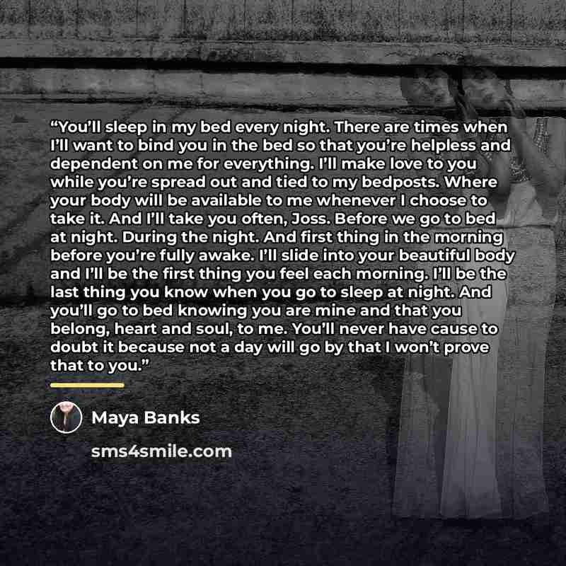 “You’ll sleep in my bed every night. There are times when I’ll want to bind you in the bed so that you’re helpless and dependent on me for everything. I’ll make love to you while you’re spread out and tied to my bedposts. Where your body will be available to me whenever I choose to take it. And…” quote by Maya Banks
