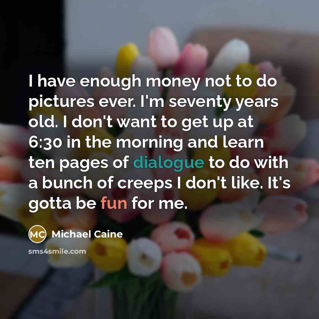 “I have enough money not to do pictures ever. I'm seventy years old. I don't want to get up at 6:30 in the morning and learn ten pages of dialogue to do with a bunch of creeps I don't like. It's gotta be fun for me.” quote by Michael Caine