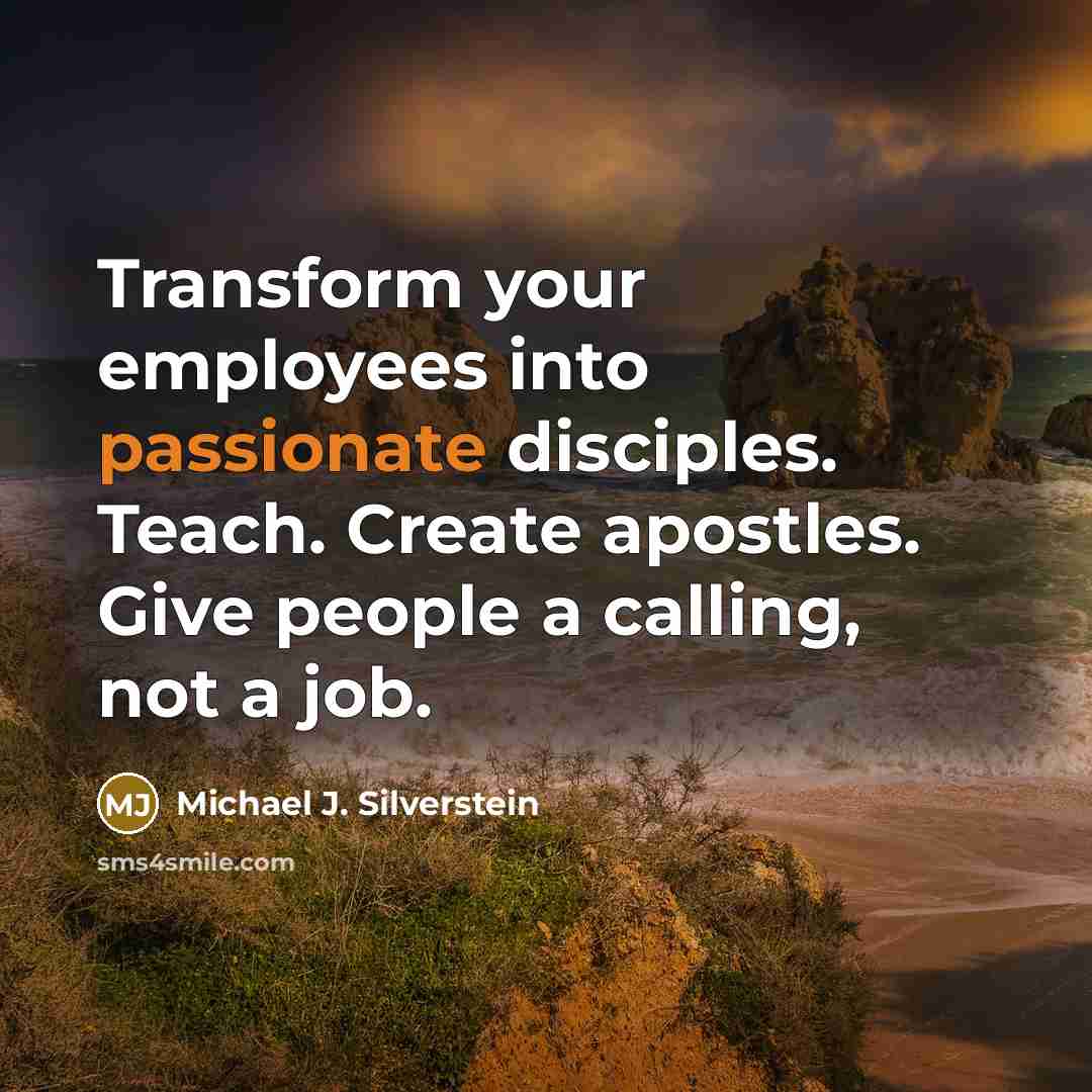 “Transform your employees into passionate disciples. Teach. Create apostles. Give people a calling, not a job.” quote by Michael J. Silverstein