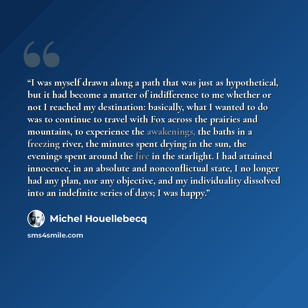 “I was myself drawn along a path that was just as hypothetical, but it had become a matter of indifference to me whether or not I reached my destination: basically, what I wanted to do was to continue to travel with Fox across the prairies and mountains, to experience the awakenings, the baths in a…” quote by Michel Houellebecq