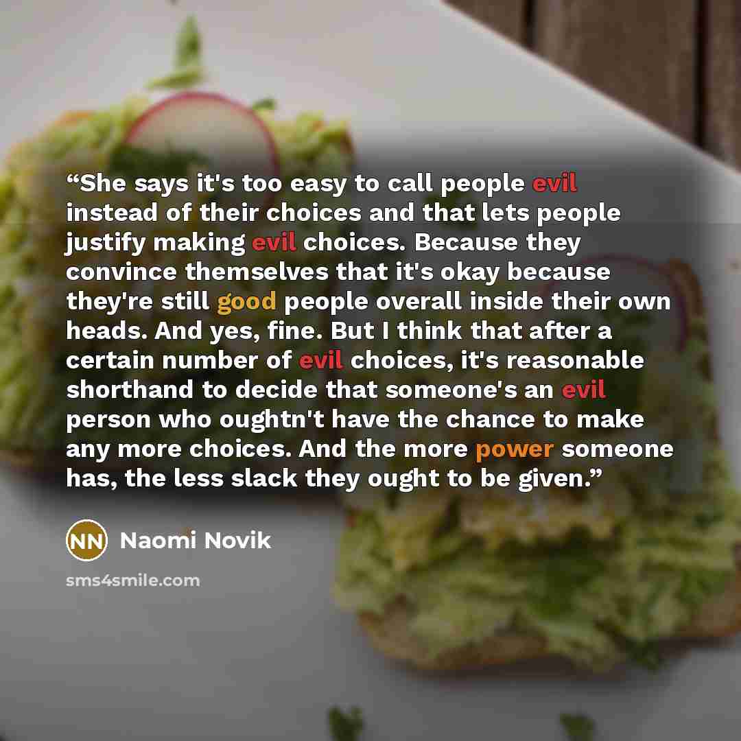 “She says it's too easy to call people evil instead of their choices and that lets people justify making evil choices. Because they convince themselves that it's okay because they're still good people overall inside their own heads. And yes, fine. But I think that after a certain number of evil…” quote by Naomi Novik