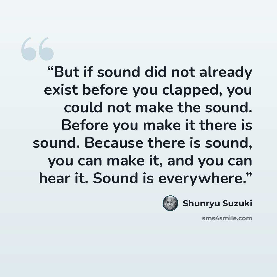 “But if sound did not already exist before you clapped, you could not make the sound. Before you make it there is sound. Because there is sound, you can make it, and you can hear it. Sound is everywhere.” quote by Shunryu Suzuki