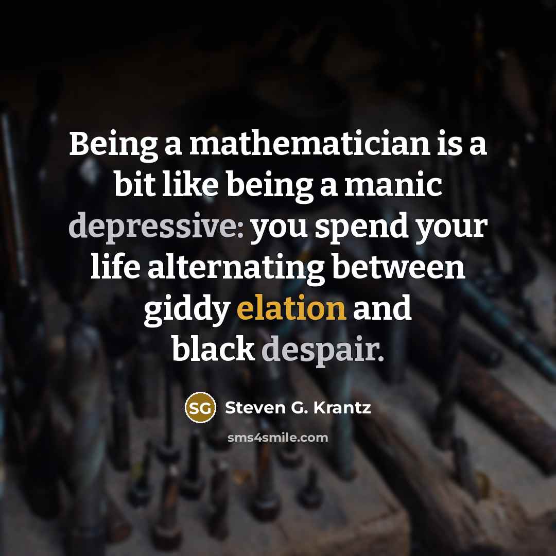 “Being a mathematician is a bit like being a manic depressive: you spend your life alternating between giddy elation and black despair.” quote by Steven G. Krantz