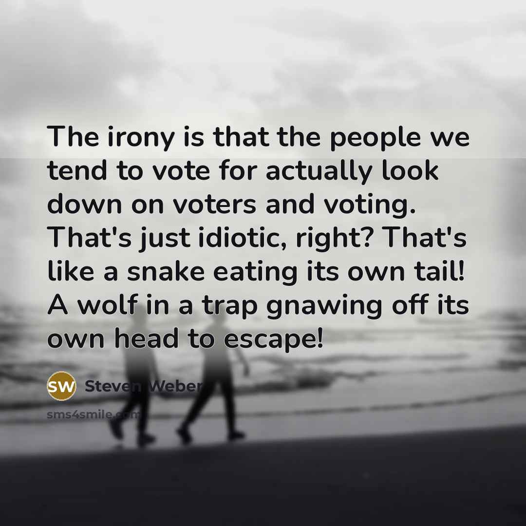 “The irony is that the people we tend to vote for actually look down on voters and voting. That's just idiotic, right? That's like a snake eating its own tail! A wolf in a trap gnawing off its own head to escape!” quote by Steven Weber