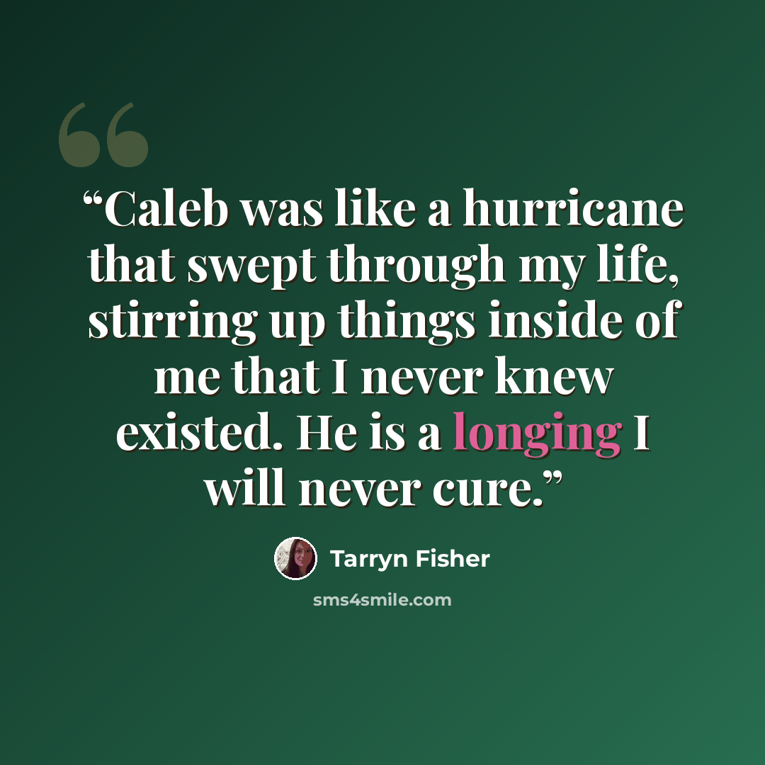 “Caleb was like a hurricane that swept through my life, stirring up things inside of me that I never knew existed. He is a longing I will never cure.” quote by Tarryn Fisher