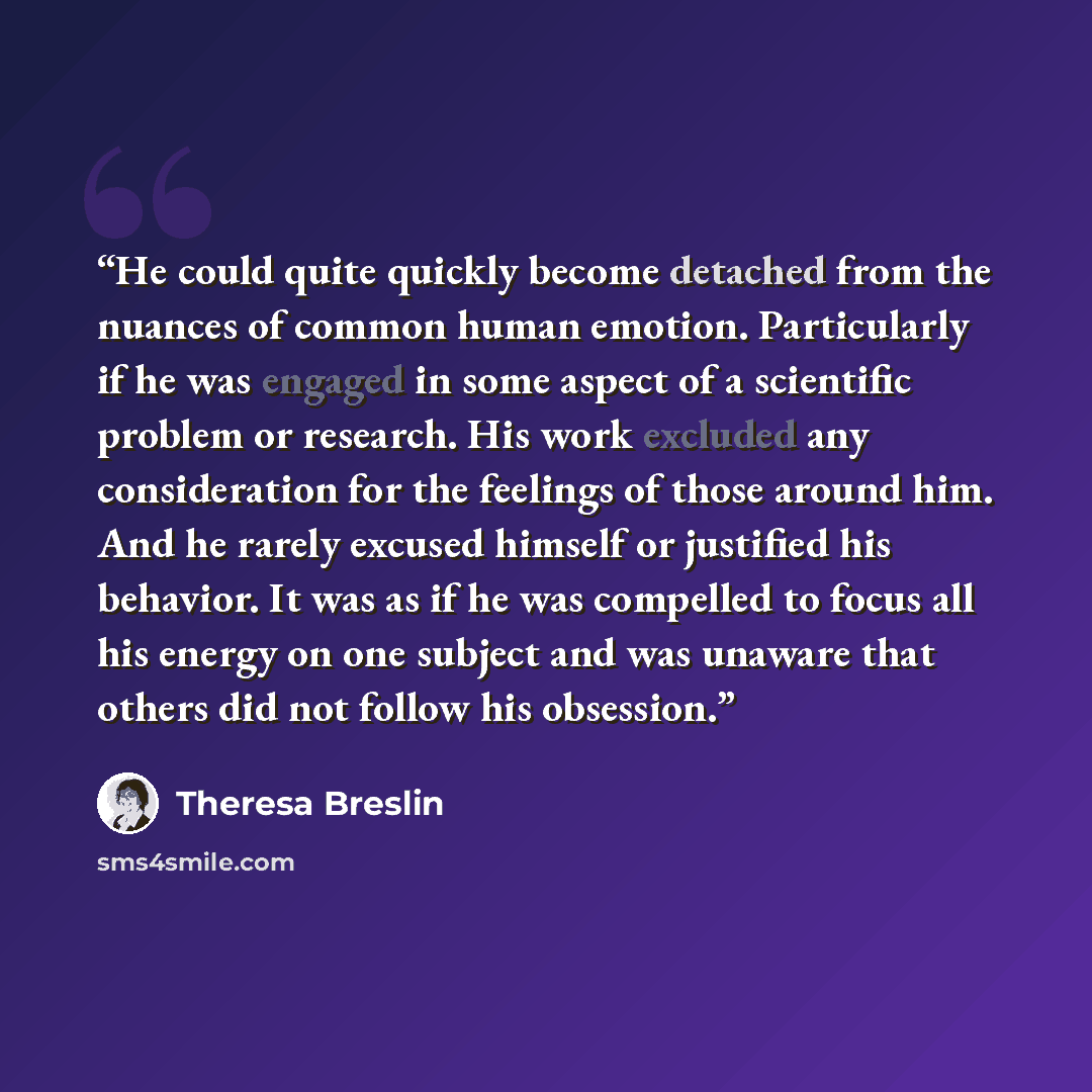 “He could quite quickly become detached from the nuances of common human emotion. Particularly if he was engaged in some aspect of a scientific problem or research. His work excluded any consideration for the feelings of those around him. And he rarely excused himself or justified his behavior. It…” quote by Theresa Breslin