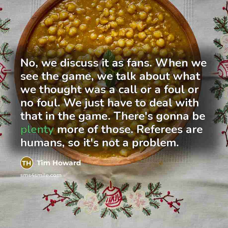 “No, we discuss it as fans. When we see the game, we talk about what we thought was a call or a foul or no foul. We just have to deal with that in the game. There's gonna be plenty more of those. Referees are humans, so it's not a problem.” quote by Tim Howard