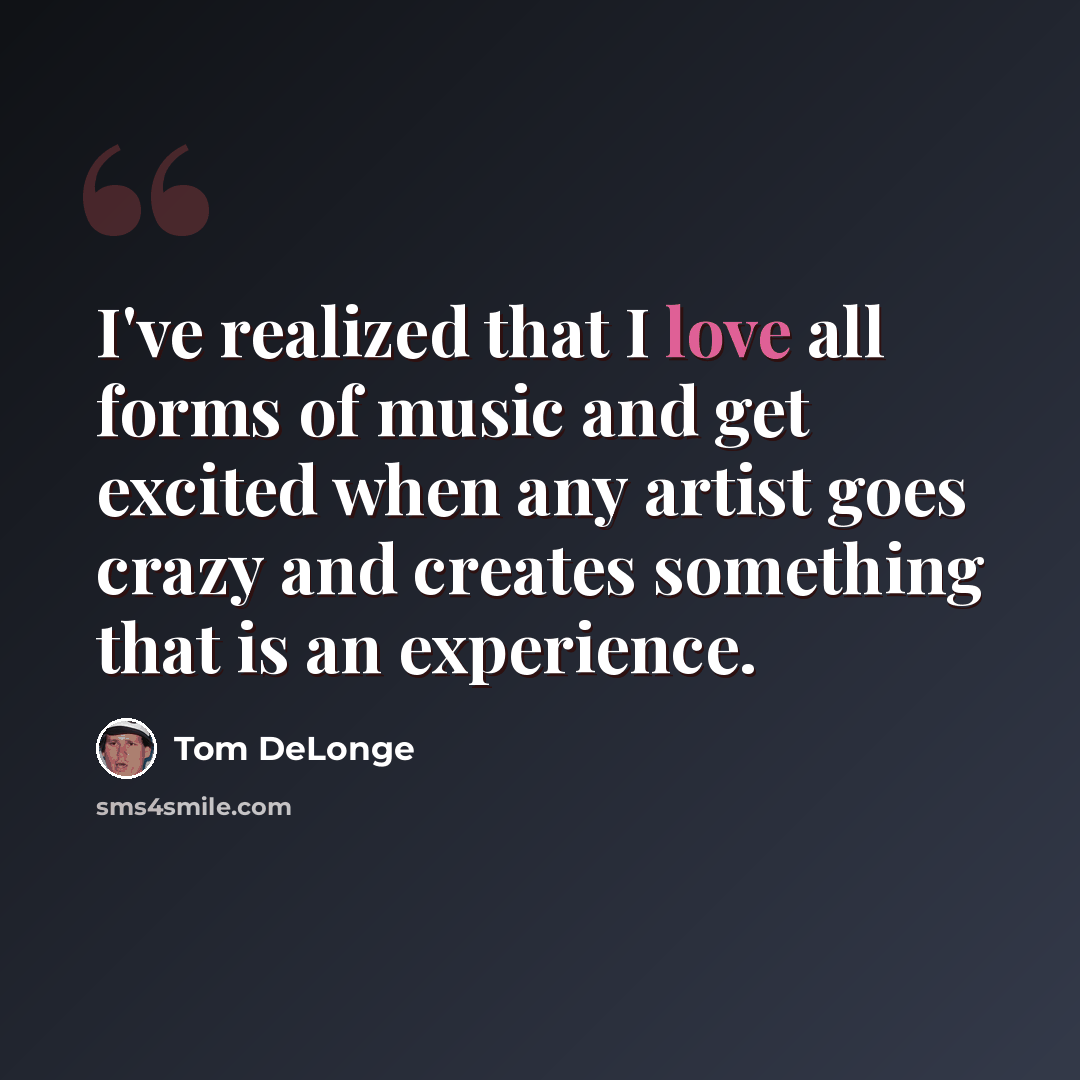 “I've realized that I love all forms of music and get excited when any artist goes crazy and creates something that is an experience.” quote by Tom DeLonge