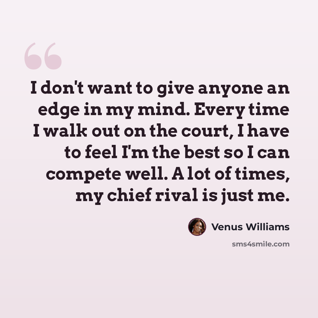 “I don't want to give anyone an edge in my mind. Every time I walk out on the court, I have to feel I'm the best so I can compete well. A lot of times, my chief rival is just me.” quote by Venus Williams