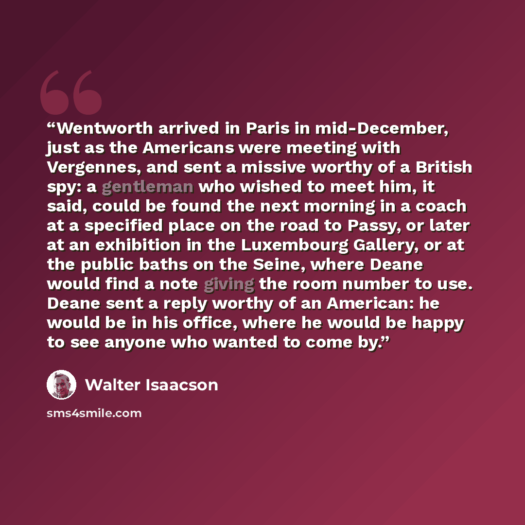 “Wentworth arrived in Paris in mid-December, just as the Americans were meeting with Vergennes, and sent a missive worthy of a British spy: a gentleman who wished to meet him, it said, could be found the next morning in a coach at a specified place on the road to Passy, or later at an exhibition in…” quote by Walter Isaacson