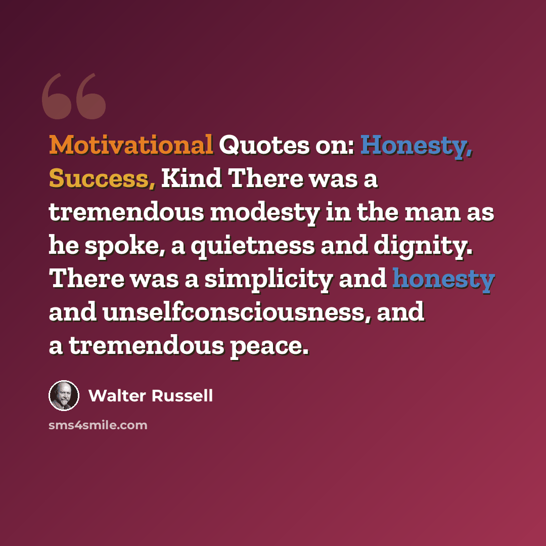 “Motivational Quotes on: Honesty, Success, Kind There was a tremendous modesty in the man as he spoke, a quietness and dignity. There was a simplicity and honesty and unselfconsciousness, and a tremendous peace.” quote by Walter Russell