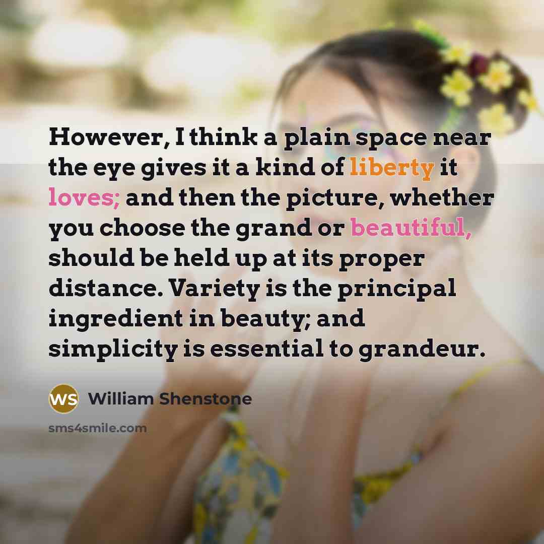 “However, I think a plain space near the eye gives it a kind of liberty it loves; and then the picture, whether you choose the grand or beautiful, should be held up at its proper distance. Variety is the principal ingredient in beauty; and simplicity is essential to grandeur.” quote by William Shenstone