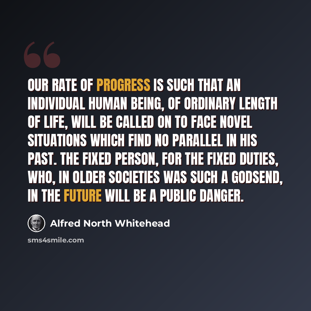 “Our rate of progress is such that an individual human being, of ordinary length of life, will be called on to face novel situations which find no parallel in his past. The fixed person, for the fixed duties, who, in older societies was such a godsend, in the future will be a public danger.” quote by Alfred North Whitehead