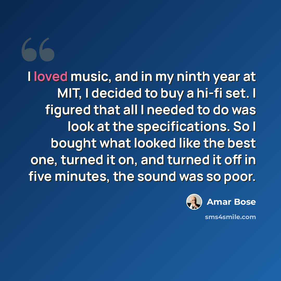 “I loved music, and in my ninth year at MIT, I decided to buy a hi-fi set. I figured that all I needed to do was look at the specifications. So I bought what looked like the best one, turned it on, and turned it off in five minutes, the sound was so poor.” quote by Amar Bose
