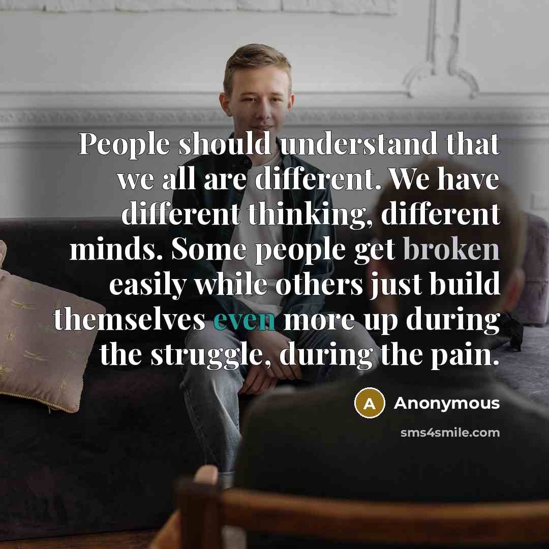 “People should understand that we all are different. We have different thinking, different minds. Some people get broken easily while others just build themselves even more up during the struggle, during the pain.” quote by Anonymous