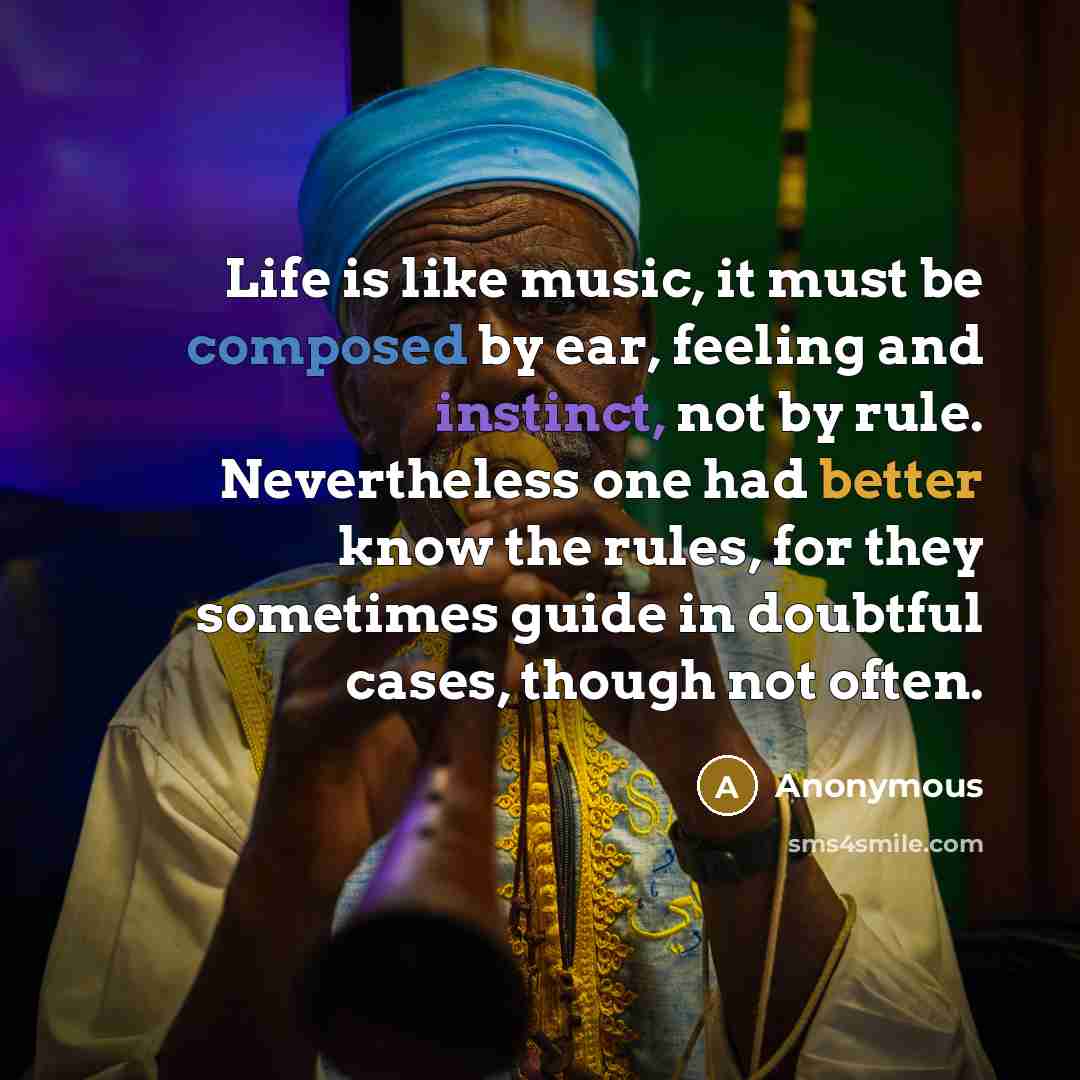 “Life is like music, it must be composed by ear, feeling and instinct, not by rule. Nevertheless one had better know the rules, for they sometimes guide in doubtful cases, though not often.” quote by Anonymous