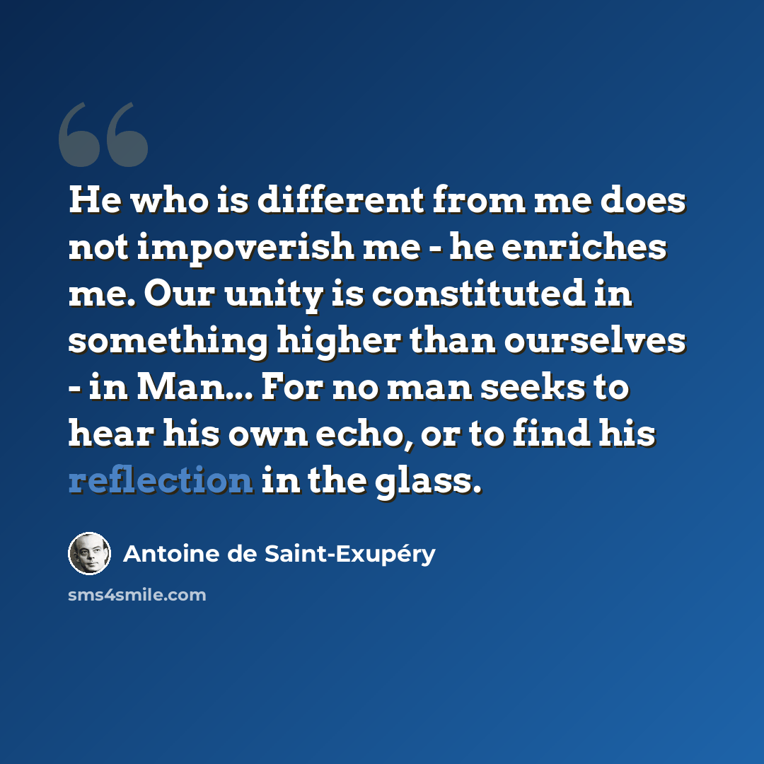 “He who is different from me does not impoverish me - he enriches me. Our unity is constituted in something higher than ourselves - in Man... For no man seeks to hear his own echo, or to find his reflection in the glass.” quote by Antoine de Saint-Exupery