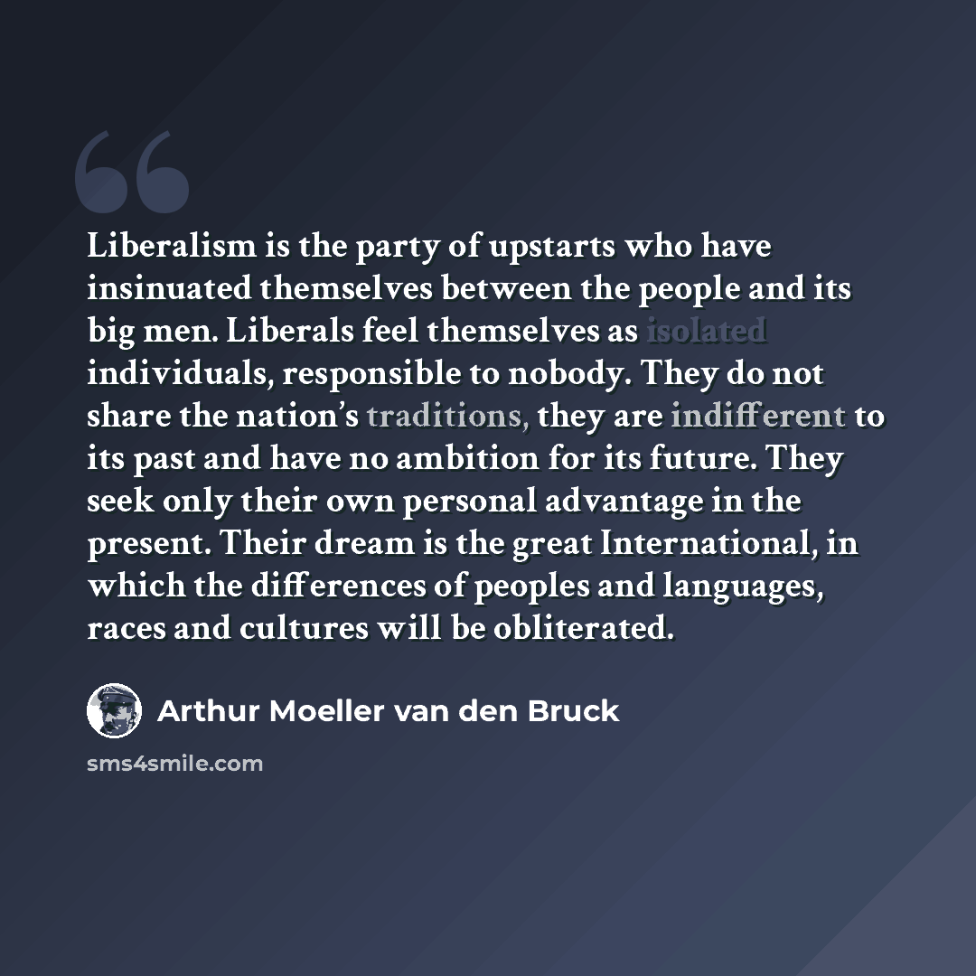 “Liberalism is the party of upstarts who have insinuated themselves between the people and its big men. Liberals feel themselves as isolated individuals, responsible to nobody. They do not share the nation’s traditions, they are indifferent to its past and have no ambition for its future. They seek…” quote by Arthur Moeller van den Bruck